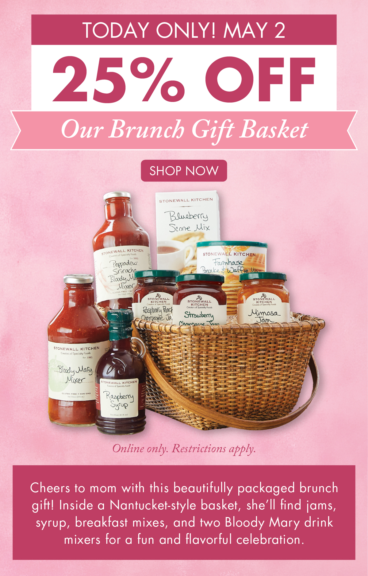 Today Only! May 2 25% OFF Our Brunch Gift Basket Online only. Restrictions apply.  Shop Now - Cheers to mom with this beautifully packaged brunch gift! Inside a Nantucket-style basket, she’ll find jams, syrup, breakfast mixes, and two Bloody Mary drink mixers for a fun and flavorful celebration. 