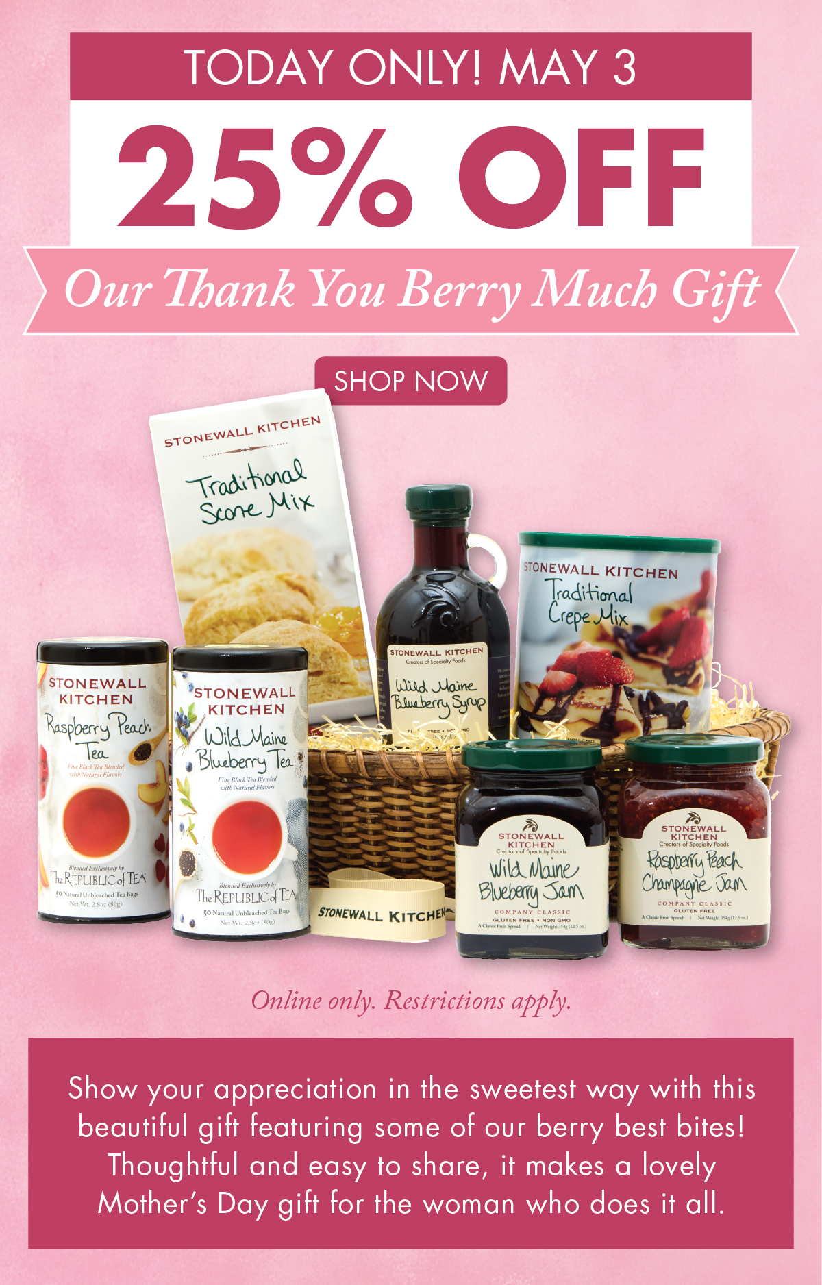 Today Only! May 3 25% OFF Our Thank You Berry Much Gift Online only. Restrictions apply.  Shop Now - Show your appreciation in the sweetest way with this beautiful gift featuring some of our berry best bites! Thoughtful and easy to share, it makes a lovely Mother’s Day gift for the woman who does it all.