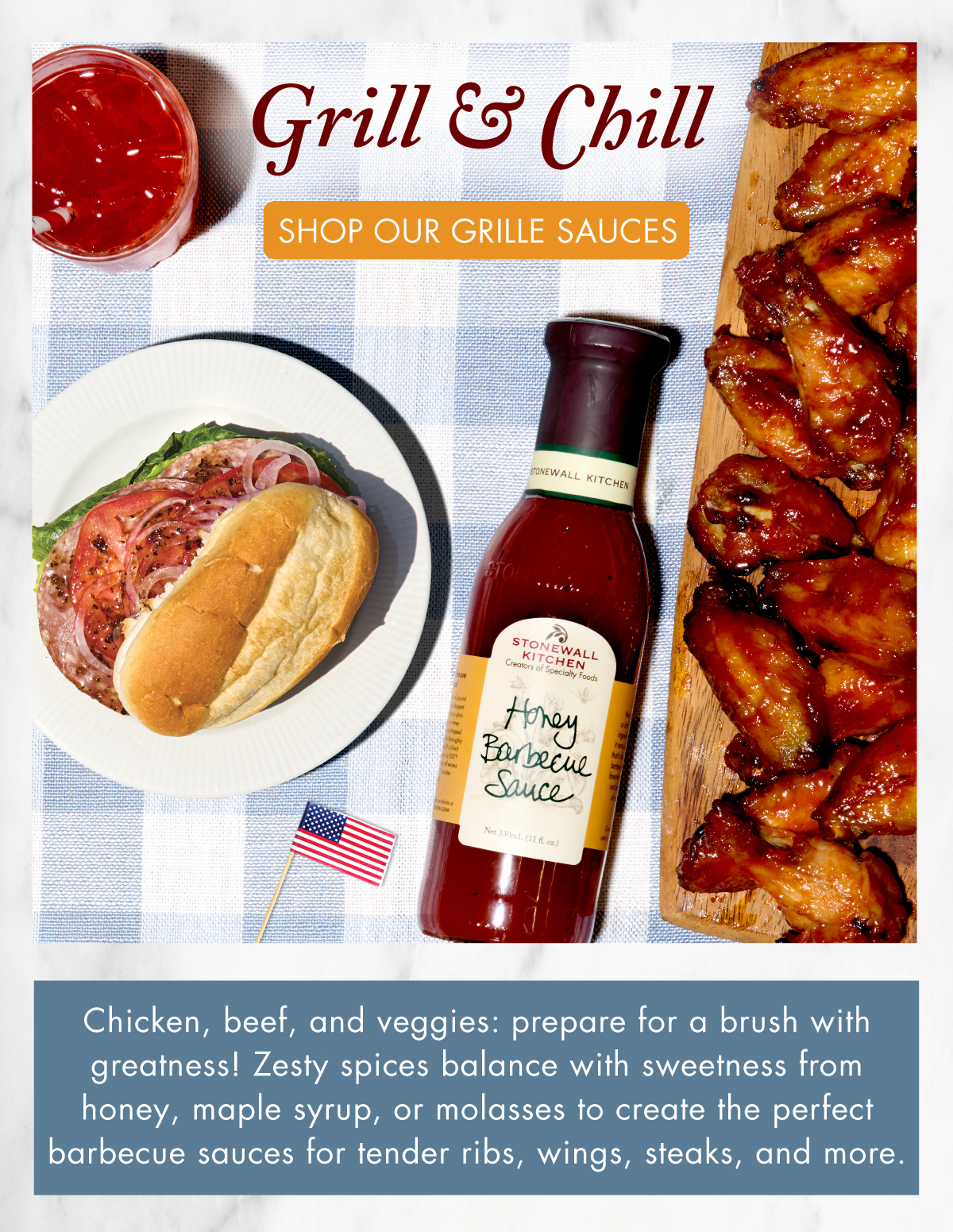 Grill & Chill  Shop Our Grille Sauces - Chicken, beef, and veggies: prepare for a brush with greatness! Zesty spices balance with sweetness from honey, maple syrup, or molasses to create the perfect barbecue sauces for tender ribs, wings, steaks, and more.