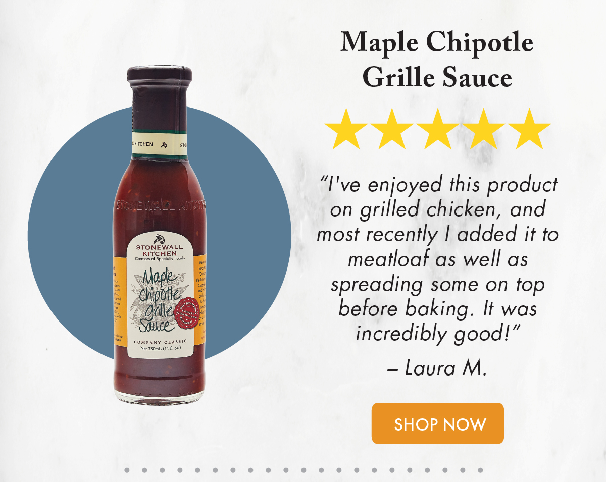 Maple Chipotle Grille Sauce ***** “I've enjoyed this product on grilled chicken, and most recently I added it to meatloaf as well as spreading some on top before baking. It was incredibly good!” – Laura M.  Shop Now