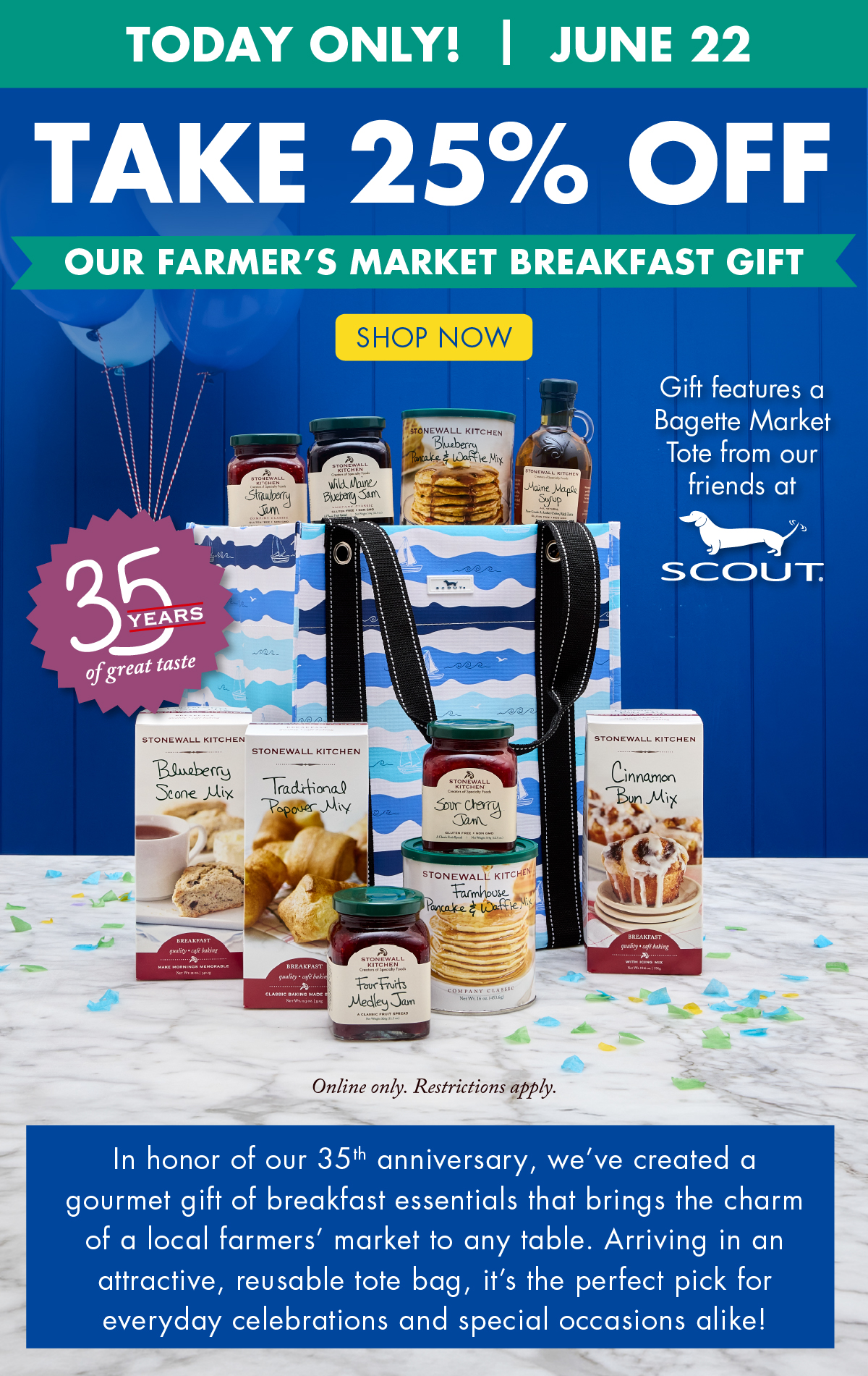 Today Only! June 22 Take 25% OFF Our Farmers’ Market Breakfast Gift. Gift features a Baguette Market Tote from our friends at Scout. Online only. Restrictions apply.  Shop Now  - 35 years of great taste - In honor of our 35th anniversary, we’ve created a gourmet gift of breakfast essentials that brings the charm of a local farmers’ market to any table. Arriving in an attractive, reusable tote bag, it’s the perfect pick for everyday celebrations and special occasions alike!