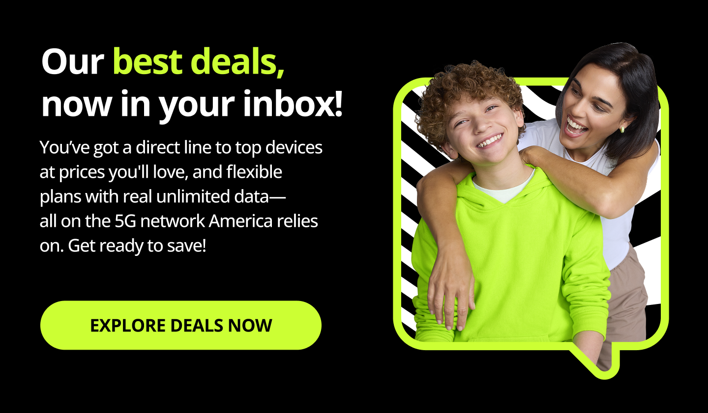 Our best deals, now in your inbox! You’ve got a direct line to top devices at prices you'll love, and flexible plans with real unlimited data—all on the 5G network America relies on. Get ready to save! Explore Deals Now