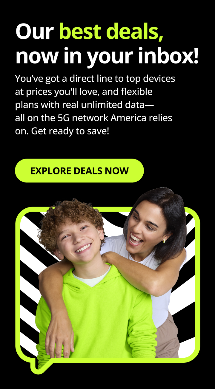Our best deals, now in your inbox! You’ve got a direct line to top devices at prices you'll love, and flexible plans with real unlimited data—all on the 5G network America relies on. Get ready to save! Explore Deals Now