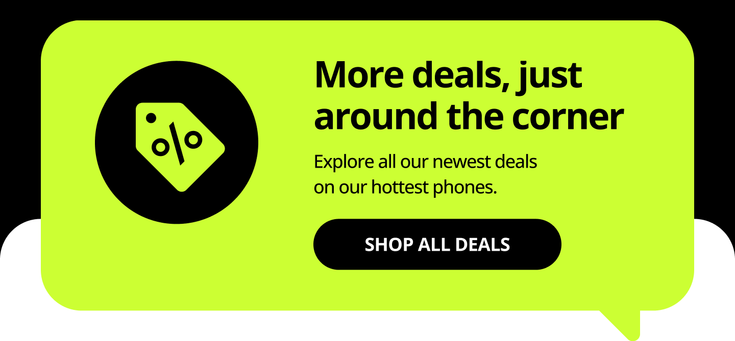 More deals, just around the corner. Explore all our newest deals on our hottest phones. Shop all deals