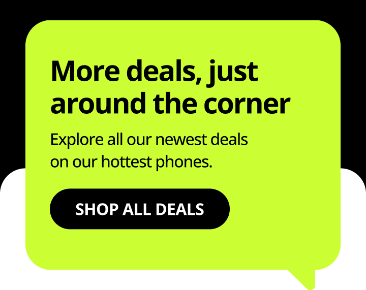 More deals, just around the corner. Explore all our newest deals on our hottest phones. Shop all deals