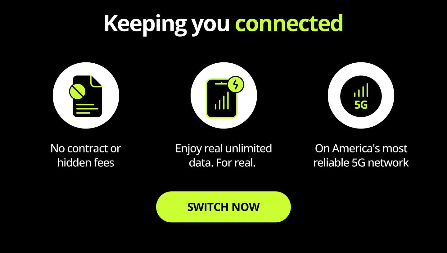 Keeping you connected. No contract or hidden fees. Enjoy real unlimited data. For real. On America's most reliable 5G network. Switch now
