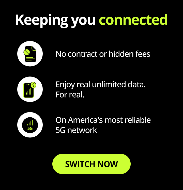 Keeping you connected. No contract or hidden fees. Enjoy real unlimited data. For real. On America's most reliable 5G network. Switch now