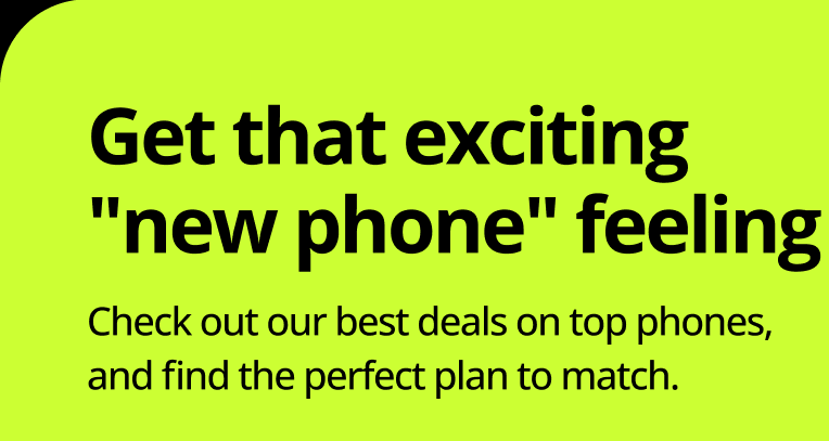Get that exciting new phone feeling. Check out our best deals on top phones, and find the perfect plan to match.