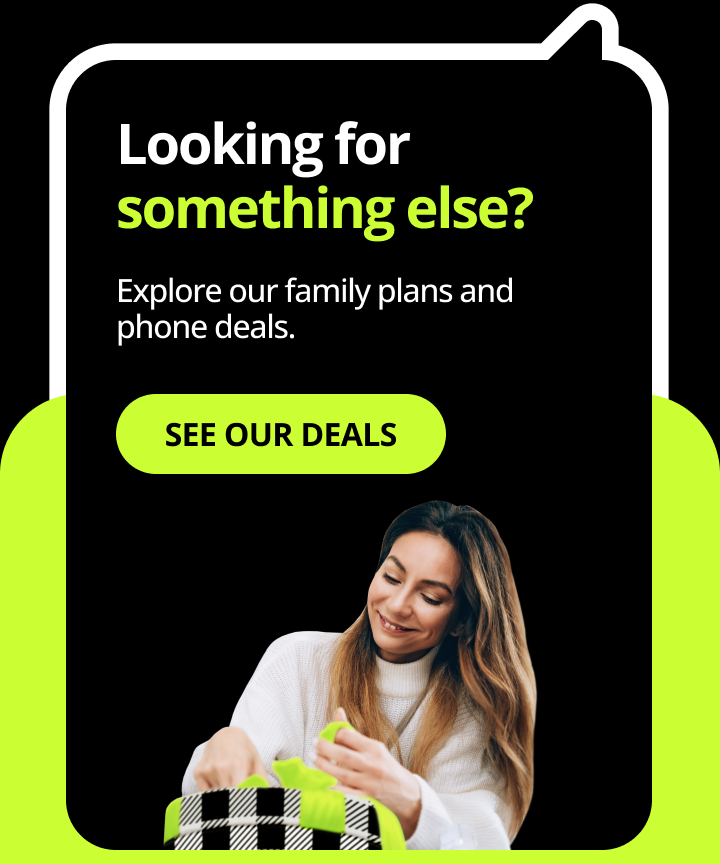 Looking for somethign else? Explore our family plans and phone deals. See our deals.