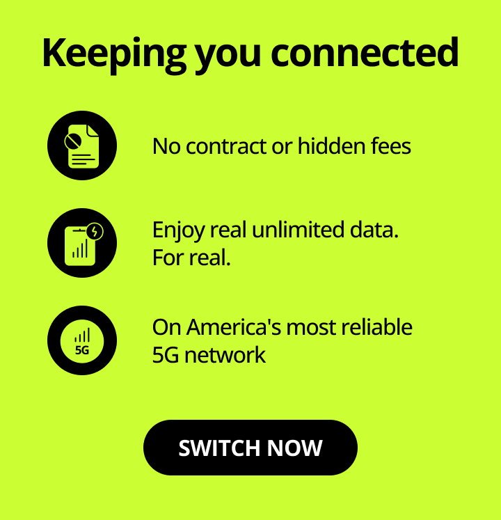 Keeping you connected. No contract or hidden fees. Enjoy real unlimited data. For real. On America's most reliable 5G network. Switch now