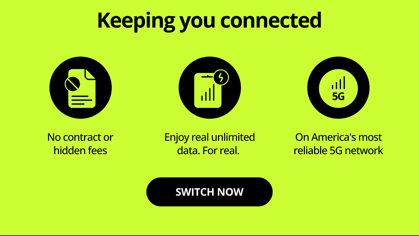 Keeping you connected. No contract or hidden fees. Enjoy real unlimited data. For real. On America's most reliable 5G network. Switch now