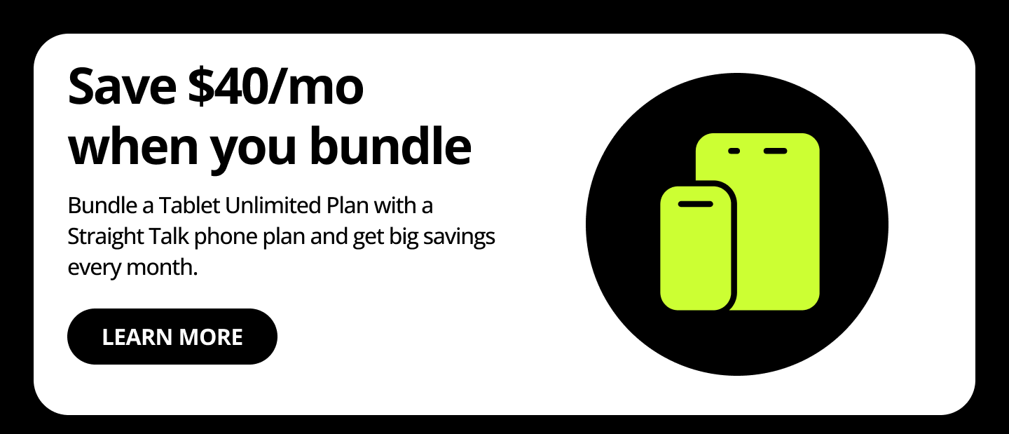 Save $40/mo when you bundle. Bundle a Tablet Unlimited Plan with a Straight Talk phone plan and get big savings every month. Learn more.
