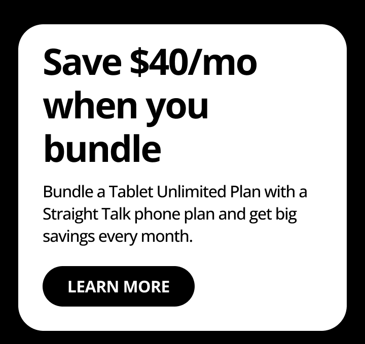 Save $40/mo when you bundle. Bundle a Tablet Unlimited Plan with a Straight Talk phone plan and get big savings every month. Learn more.