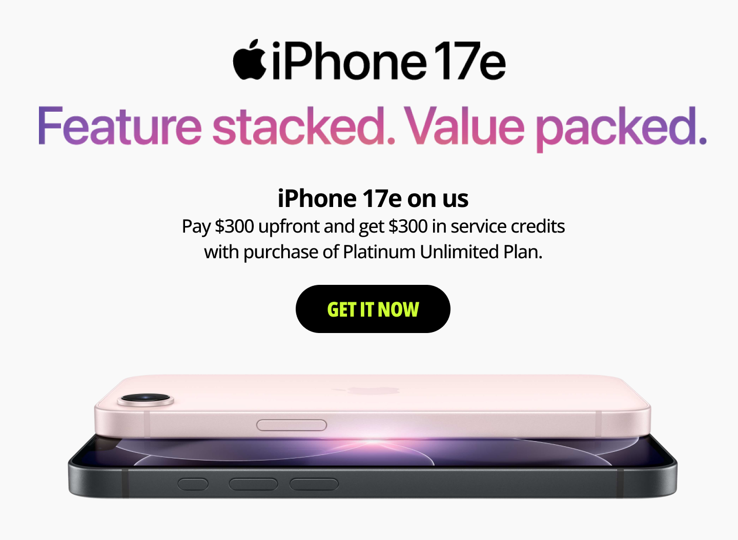 iPhone 17e Feature Stacked. Value Packed. iPhone 17e on us. Pay $300 upfront and get $300 in service credits with purchase of Platinum Unlimited Plan. Get it now.