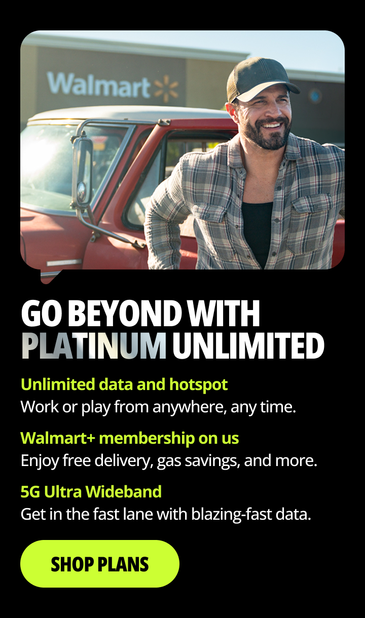 Go beyond with Platinum Unlimited. Unlimited data hotspot. Work or play from anywhere, any time. Walmart+ membership on us. Enjoy free delivery, gas savings, and more. 5G Ultra Wideband. Get in the fast lane with blazing-fast data. Shop Plans.