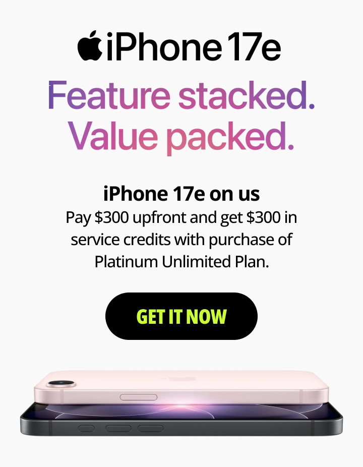 iPhone 17e Feature Stacked. Value Packed. iPhone 17e on us. Pay $300 upfront and get $300 in service credits with purchase of Platinum Unlimited Plan. Get it now.