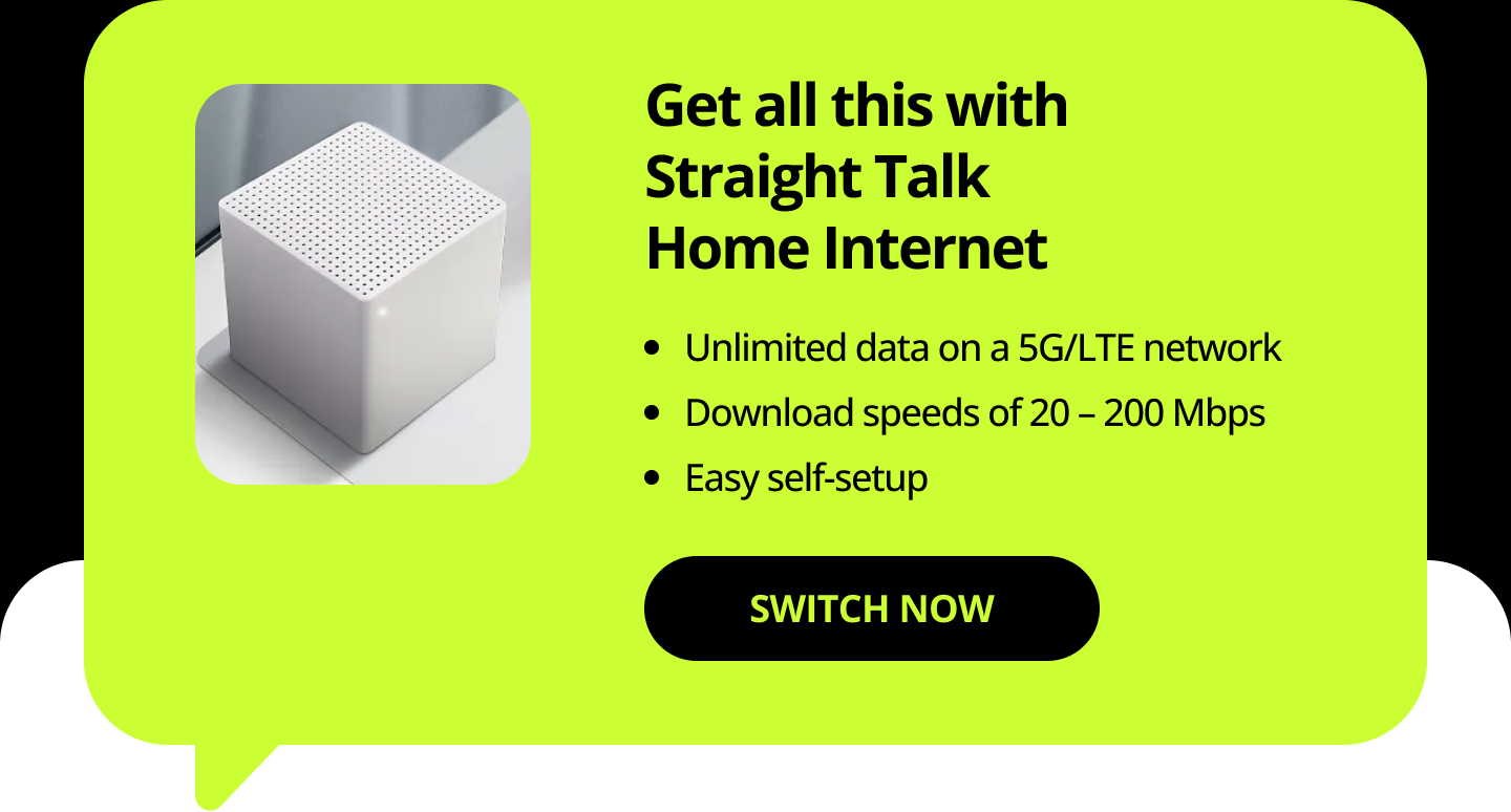 Get all this with Straight Talk Home Internet. Unlimited data on a 5G/LTE network. Download speeds of 20 – 200 Mbps. Easy self-setup. Switch Now