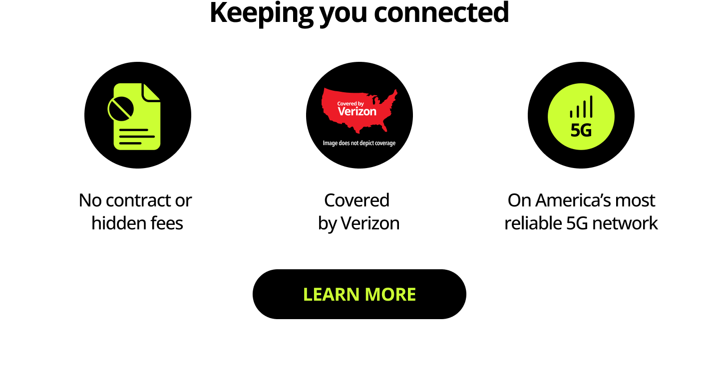 Keeping you connected. No contract or hidden fees. Covered by Verizon. On America’s most reliable 5G network. Learn more.