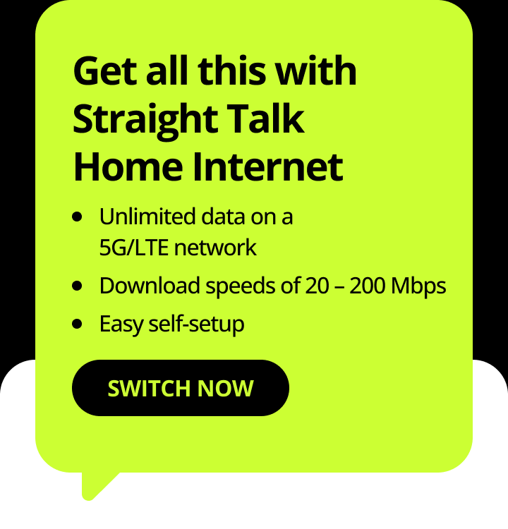 Get all this with Straight Talk Home Internet. Unlimited data on a 5G/LTE network. Download speeds of 20 – 200 Mbps. Easy self-setup. Switch Now