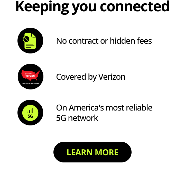 Keeping you connected. No contract or hidden fees. Covered by Verizon. On America’s most reliable 5G network. Learn more.