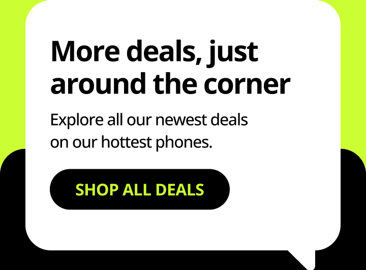 More deals, just around the corner. Explore all our newest deals on our hottest phones. Shop all deals