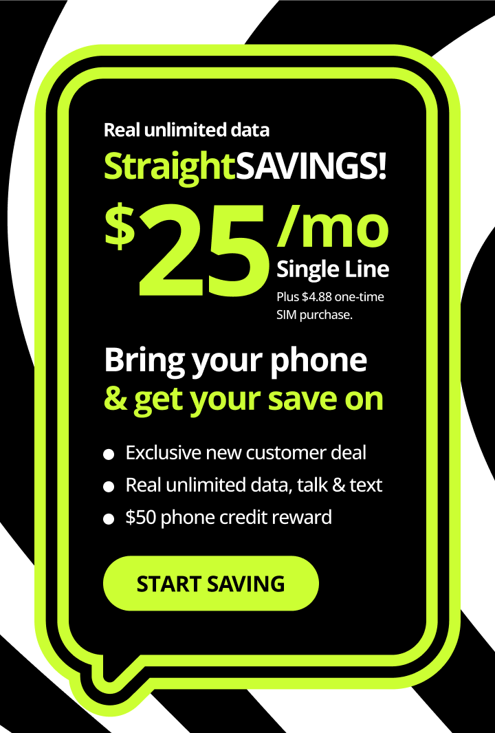 Straight Savings! Bring your phone and get your save on. Exclusive new customer deal, real unlimited data, talk and text, $200 phone credit reward. Start saving.