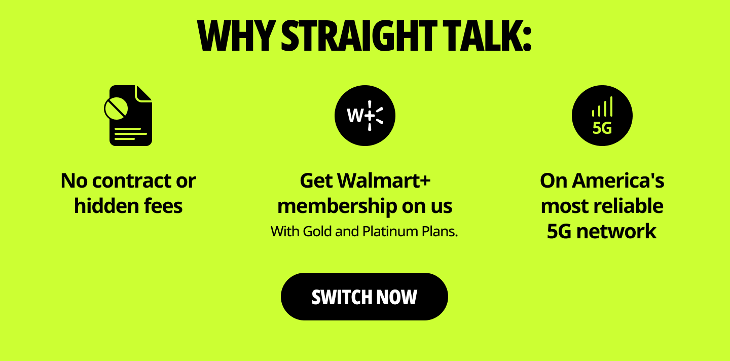 Why Straight Talk: No contract or hidden fees. Get Walmart+ membership on us. With Gold and Platinum Plans. On America's most reliable 5G network. Switch now.