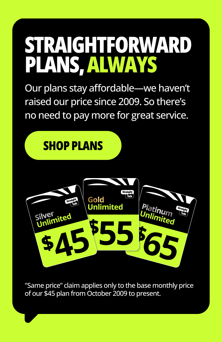Straightforward plans, always. Our plans stay affordable— we haven’t raised our price since 2009. So there’s no need to pay more for great service. Shop plans.