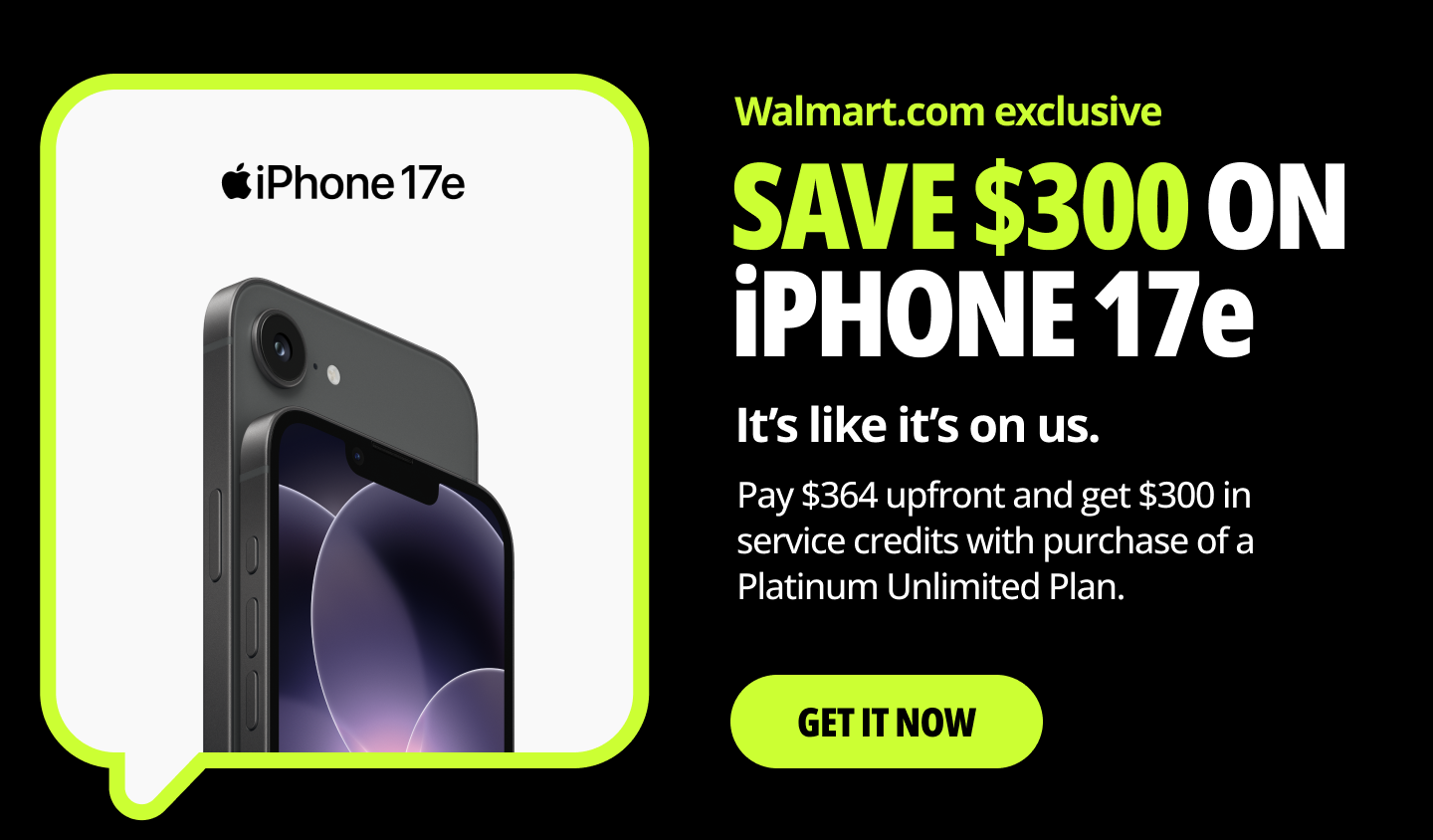 Walmart.com exclusive. SAVE $300 ON iPHONE 17e. It’s like it’s on us. Pay $364 upfront and get $300 in service credits with purchase of a Platinum Unlimited Plan. Get it now