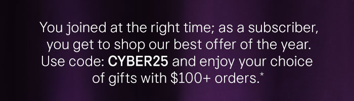 You joined at the right time; as a subscriber, you get to shop our best offer of the year. Use code: CYBER25 and enjoy your choice of gifts with $100+ orders.*