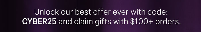Unlock our best offer ever with code: CYBER25 and claim gifts with $100+ orders.