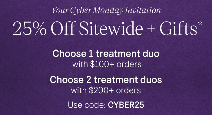 Your Cyber Monday Invitation 25% Off Sitewide + Gifts* Choose 1 treatment duo with $100+ orders Choose 2 treatment duos with $200+ orders Use code: CYBER25
