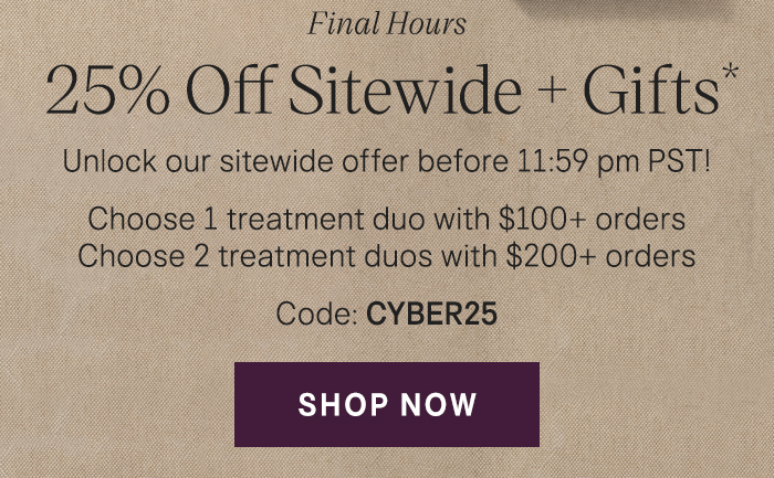 Final Hours 25% Off Sitewide + Gifts* Unlock our sitewide offer before 11:59 pm PST! Choose 1 treatment duo with $100+ orders | Choose 2 treatment duos with $200+ orders Code: CYBER25 Shop Now