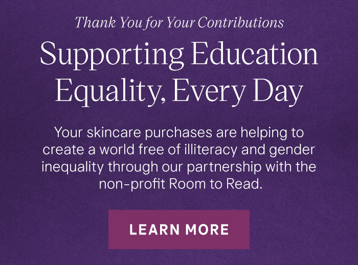 Thank You for Your Contributions Supporting Education Equality, Every Day Your skincare purchases are helping to create a world free of illiteracy and gender inequality through our partnership with the non-profit Room to Read. Learn More