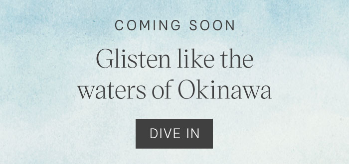 Coming Soon. Glisten like the waters of Okinawa. Dive In
