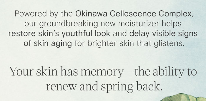 Powered by the Okinawa Cellescence Complex, our groundbreaking new moisturizer helps restore skin’s youthful look and delay visible signs of skin aging for brighter skin that glistens. Your skin has memory—the ability to renew and spring back.