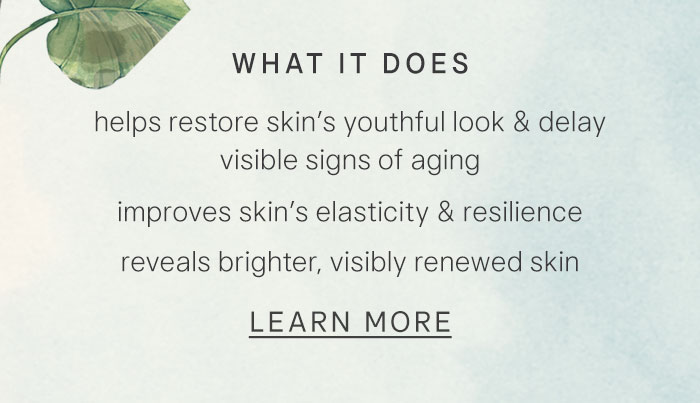 What it does: helps restore skin’s youthful look & delay visible signs of aging, improves skin’s elasticity & resilience, reveals brighter, visibly renewed skin. Learn More