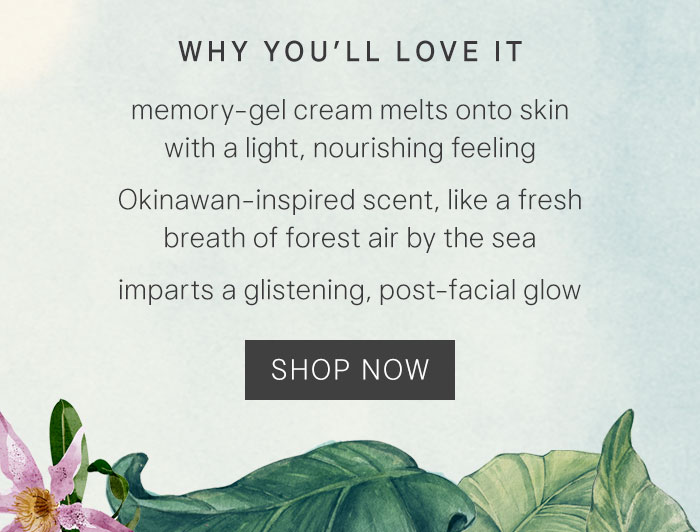 Why you’ll love it: memory-gel cream melts onto skin with a light, nourishing feeling, Okinawan-inspired scent, like a fresh breath of forest air by the sea, imparts a glistening, post-facial glow. Shop Now
