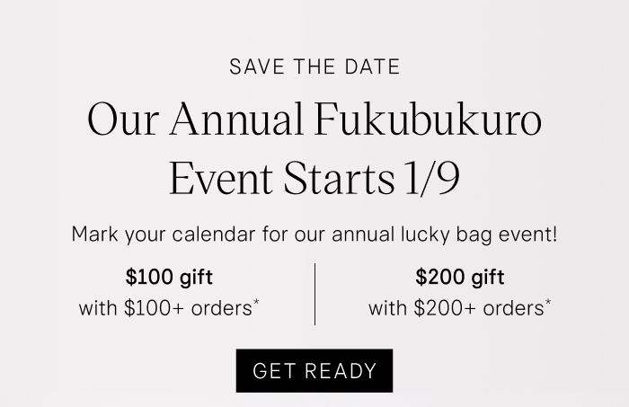 Save the Date Our Annual Fukubukuro Event Starts 1/9. Mark your calendar for our annual lucky bag event! $100 gift with $100+ orders* | $200 gift with $200+ orders* Get Ready