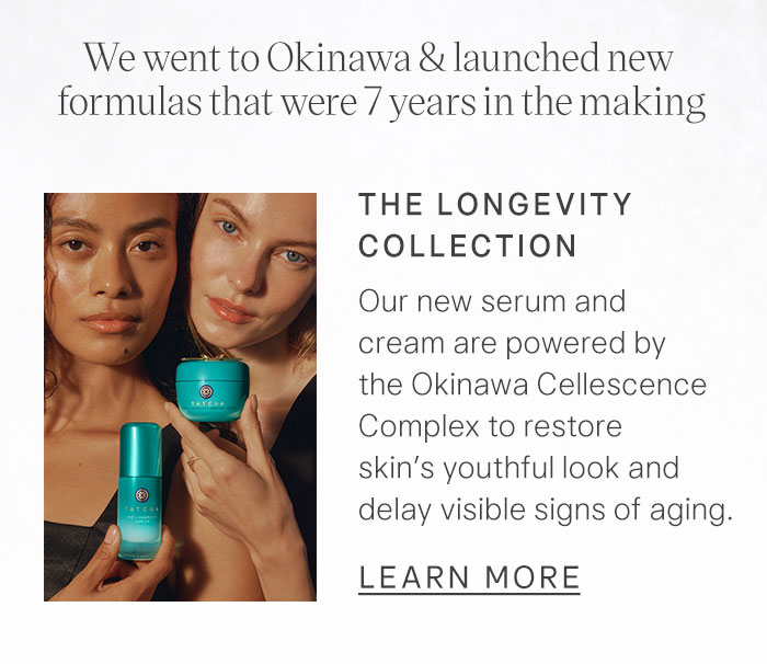 We went to Okinawa & launched new formulas that were 7 years in the making. The Longevity Collection Our new serum and cream are powered by the Okinawa Cellescence Complex to restore skin’s youthful look and delay visible signs of aging. Learn More