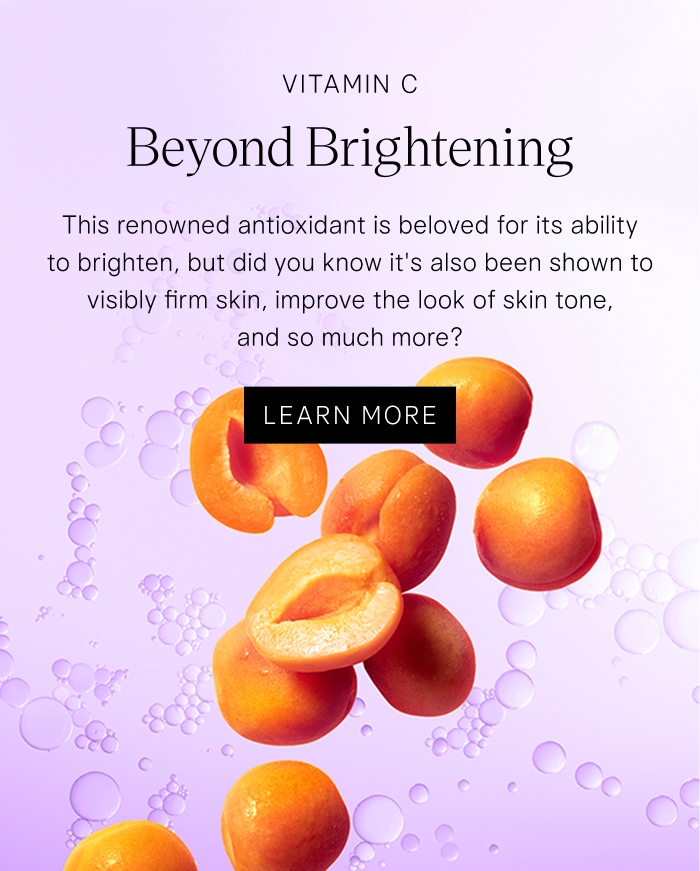 Vitamin C Beyond Brightening. This renowned antioxidant is beloved for its ability to brighten, but did you know it's also been shown to visibly firm skin, improve the look of skin tone, and so much more? Learn More