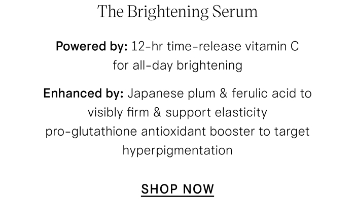 The Brightening Serum Powered by: 12-hr time-release vitamin C for all-day brightening Boosted by: Japanese plum & ferulic acid to visibly firm & support elasticity  pro-glutathione antioxidant booster to target hyperpigmentation SHOP NOW