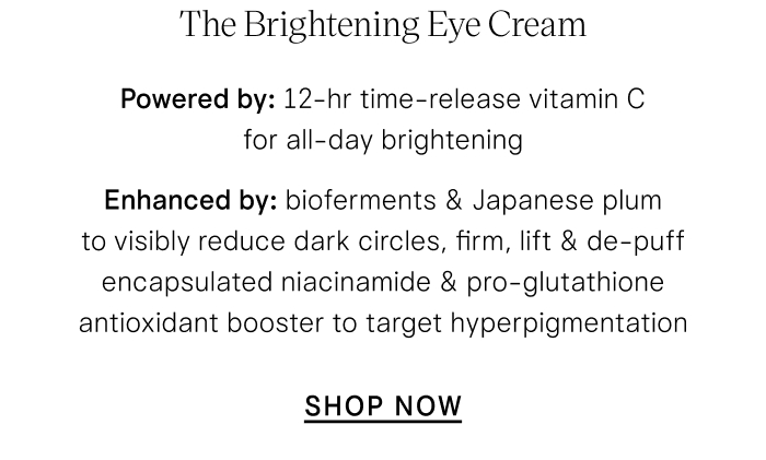 The Brightening Eye Cream Powered by: 12-hr time-release vitamin C for all-day brightening Enhanced by:  bioferments & Japanese plum to visibly reduce dark circles, firm, lift & de-puff encapsulated niacinamide & pro-glutathione antioxidant booster to target hyperpigmentation  SHOP NOW