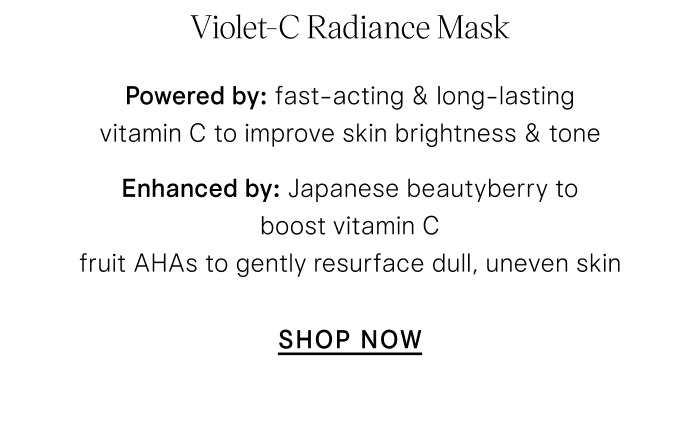 Violet-C Radiance Mask Powered by fast-acting & long-lasting vitamin C to improve skin brightness & tone Enhanced by: Japanese beautyberry to boost vitamin C fruit AHAs to gently resurface dull, uneven skin SHOP NOW