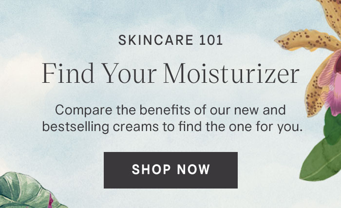 Skincare 101 Find Your Moisturizer. Compare the benefits of our new and bestselling creams to find the one for you. Shop Now