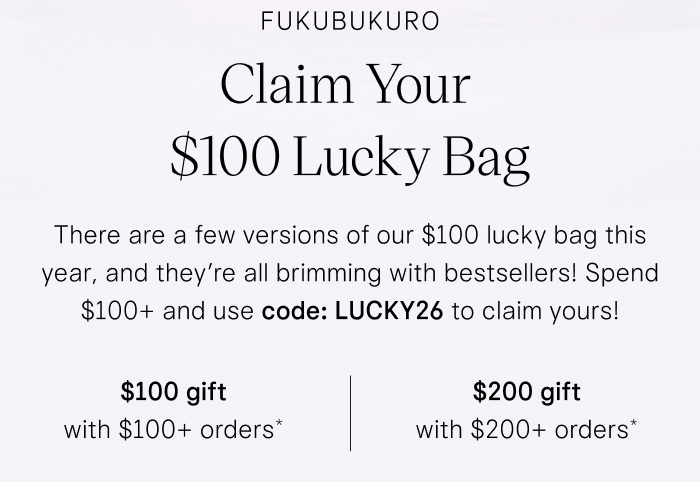 Fukubukuro Claim Your $100 Lucky Bag There are a few versions of our $100 lucky bag this year, and they’re all brimming with bestsellers! Spend $100+ and use code: LUCKY26 to claim yours!
