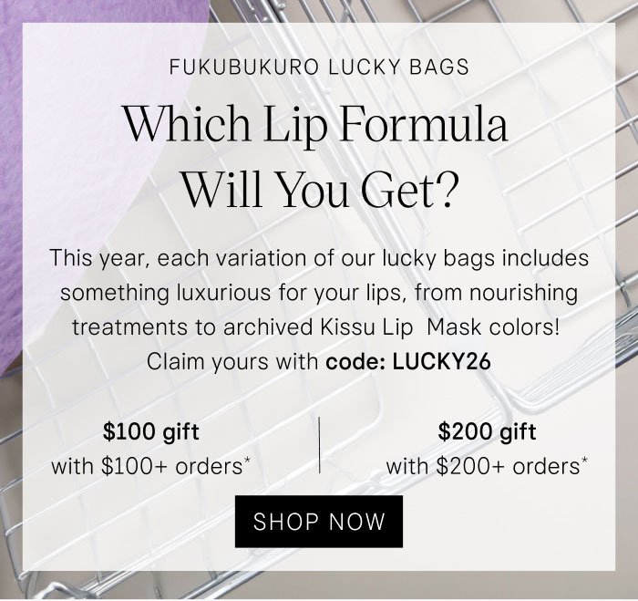 Fukubukuro Lucky Bags Which lip formula will you get? This year, each variation of our lucky bags includes something luxurious for your lips, from nourishing treatments to archived Kissu Lip Mask colors! Claim yours with code: LUCKY26 $100 gift with $100+ orders* | $200 gift with $200+ orders* Shop Now