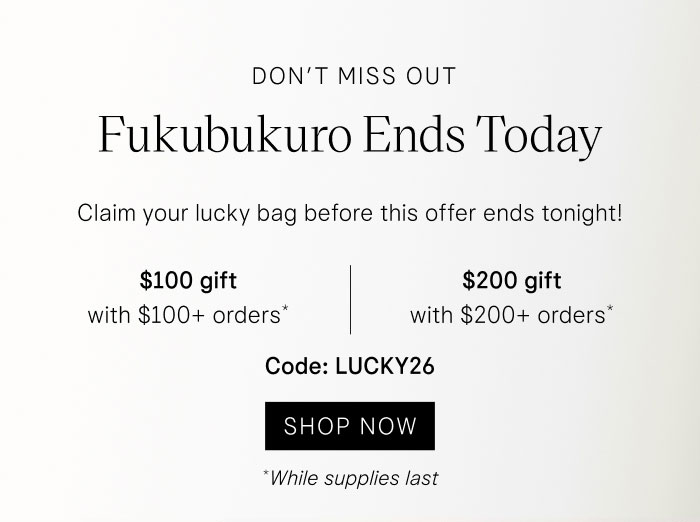 Don’t Miss Out Fukubukuro Ends Today Claim your lucky bag before this offer ends tonight! $100 gift with $100+ orders* | $200 gift with $200+ orders* Code: LUCKY26 SHOP NOW *While supplies last.