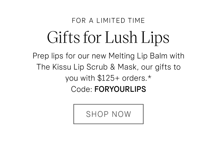 For a Limited Time Gifts for Lush Lips: Prep lips for our new Melting Lip Balm with The Kissu Lip Scrub & Mask, our gifts to you with $125+ orders.* Code: FORYOURLIPS Shop Now