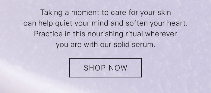 Taking a moment to care for your skin can help quiet your mind and soften your heart. Practice in this nourishing ritual wherever you are with our solid serum. Shop Now